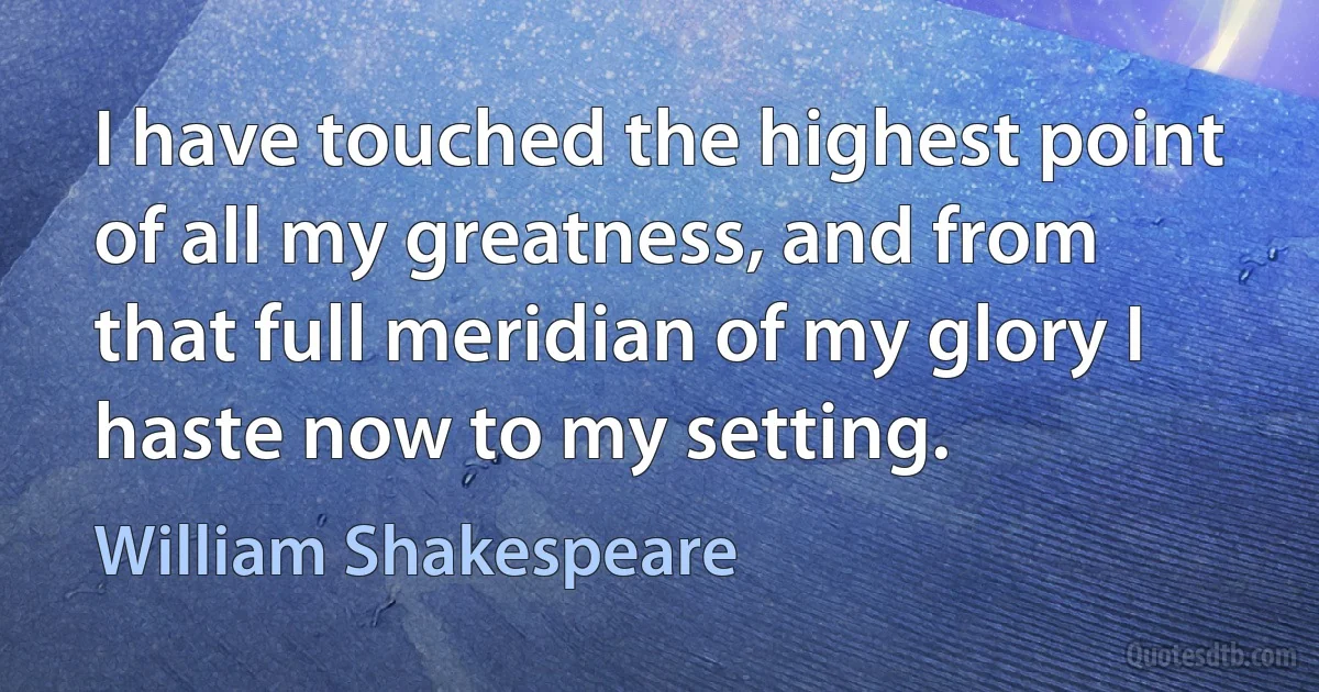 I have touched the highest point of all my greatness, and from that full meridian of my glory I haste now to my setting. (William Shakespeare)