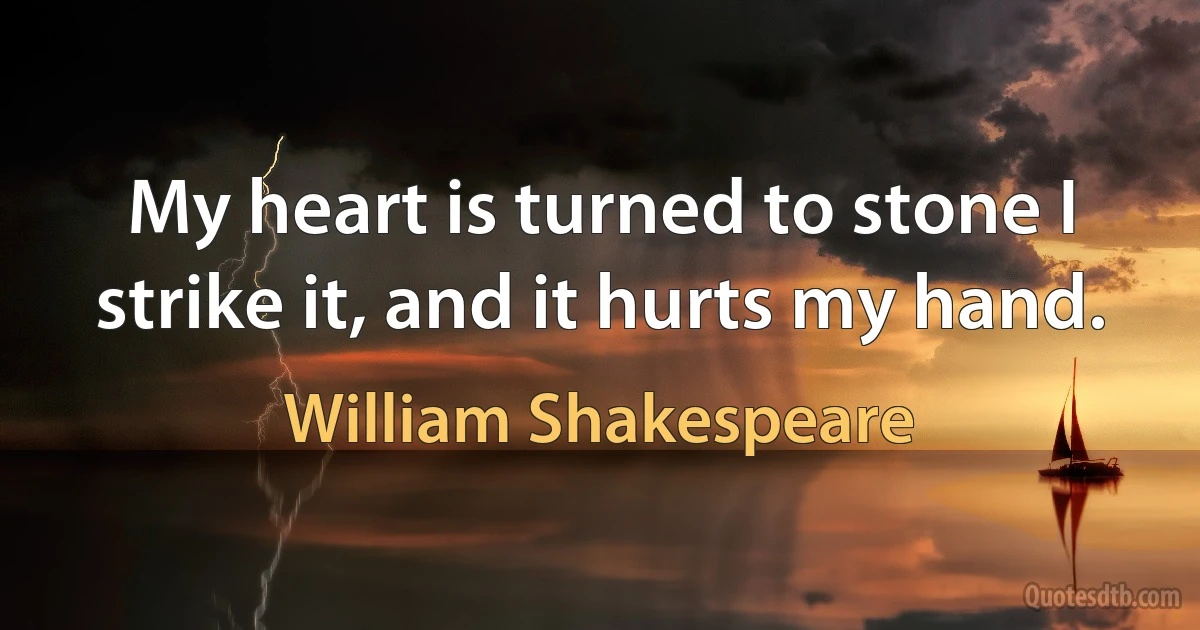 My heart is turned to stone I strike it, and it hurts my hand. (William Shakespeare)