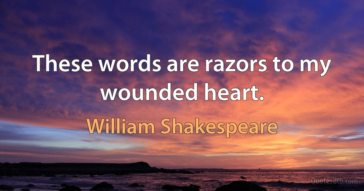 These words are razors to my wounded heart. (William Shakespeare)