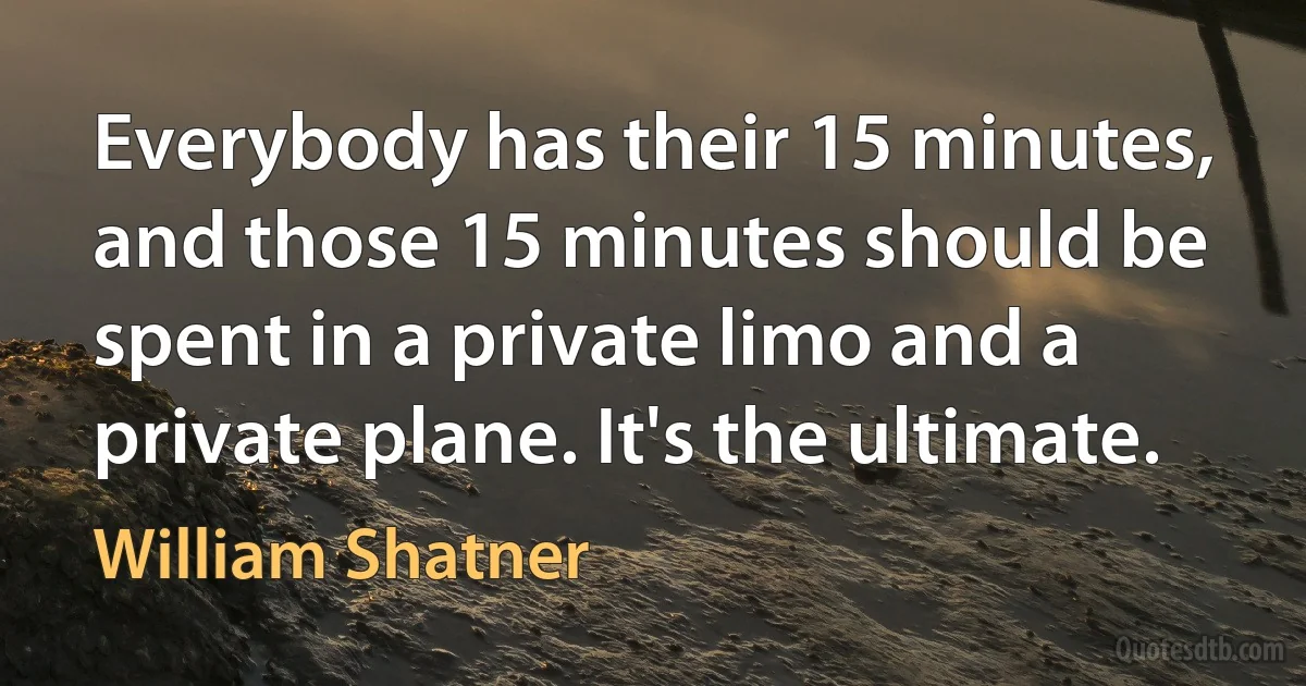 Everybody has their 15 minutes, and those 15 minutes should be spent in a private limo and a private plane. It's the ultimate. (William Shatner)