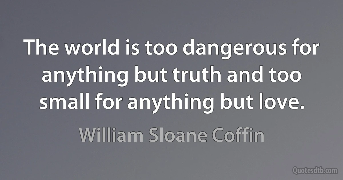 The world is too dangerous for anything but truth and too small for anything but love. (William Sloane Coffin)