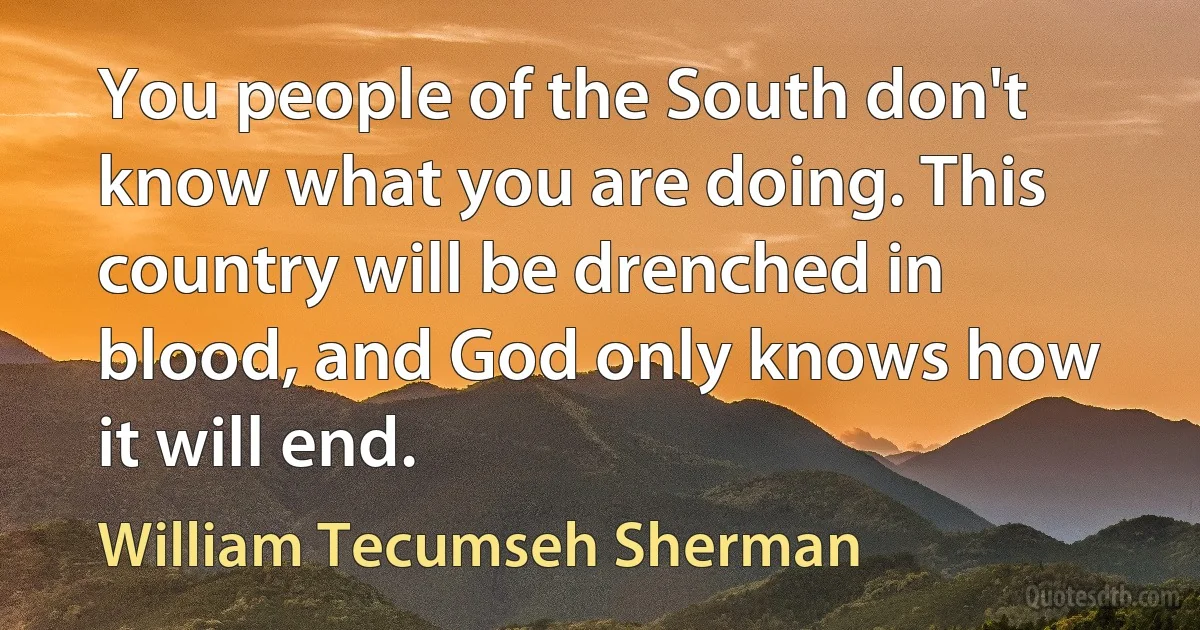 You people of the South don't know what you are doing. This country will be drenched in blood, and God only knows how it will end. (William Tecumseh Sherman)