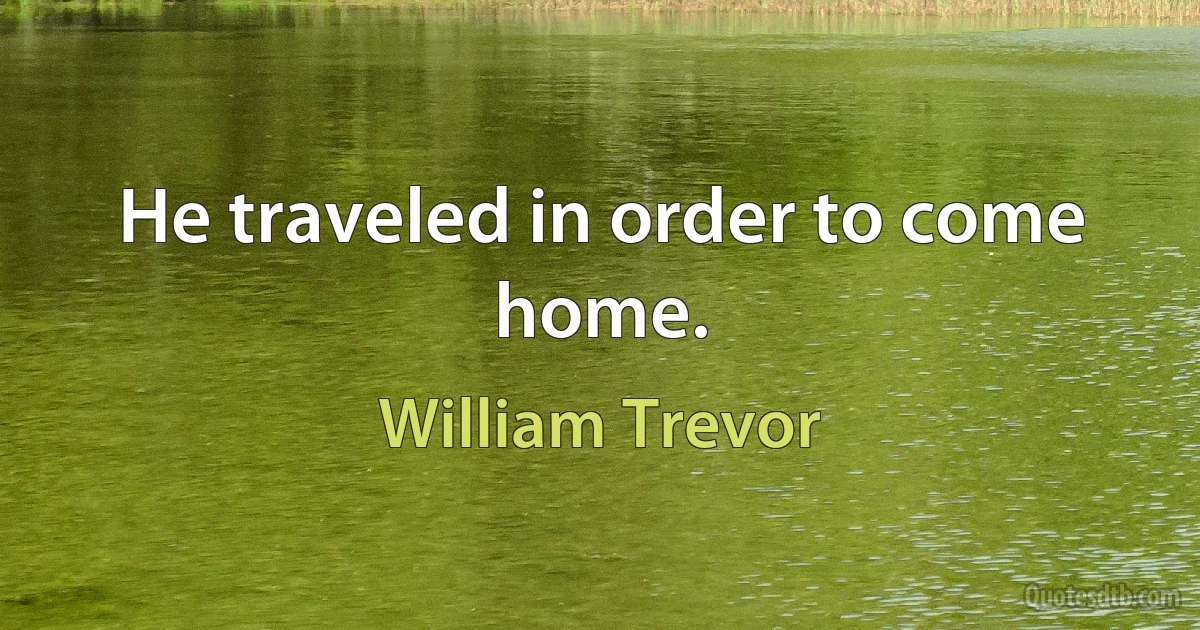 He traveled in order to come home. (William Trevor)