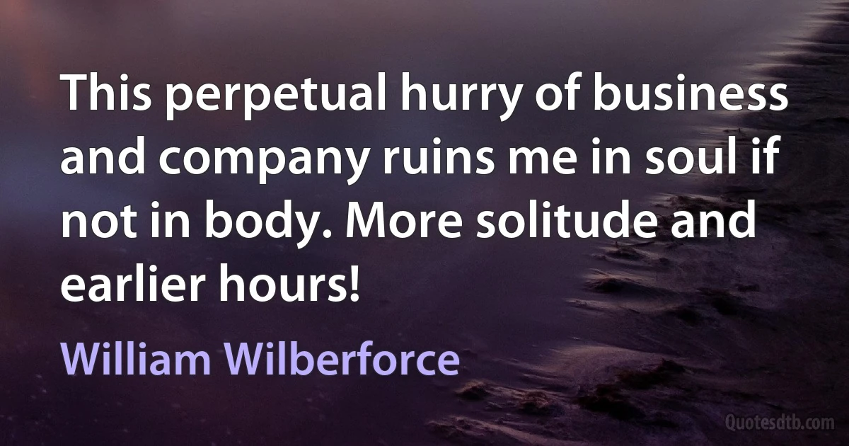 This perpetual hurry of business and company ruins me in soul if not in body. More solitude and earlier hours! (William Wilberforce)