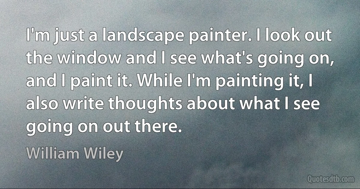 I'm just a landscape painter. I look out the window and I see what's going on, and I paint it. While I'm painting it, I also write thoughts about what I see going on out there. (William Wiley)