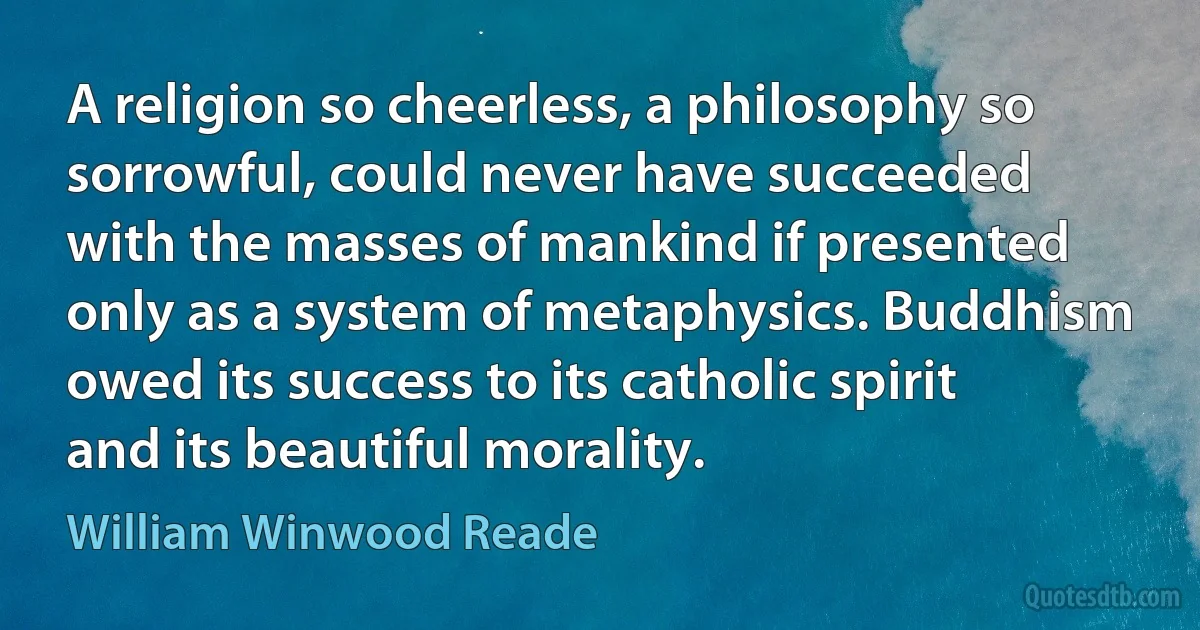 A religion so cheerless, a philosophy so sorrowful, could never have succeeded with the masses of mankind if presented only as a system of metaphysics. Buddhism owed its success to its catholic spirit and its beautiful morality. (William Winwood Reade)