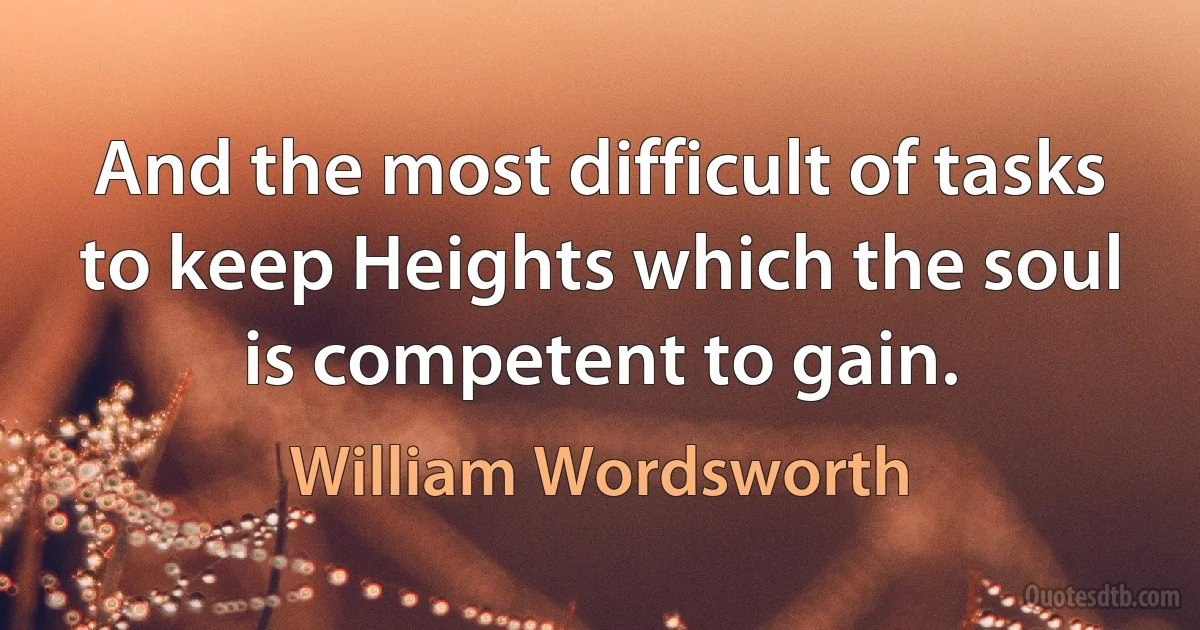 And the most difficult of tasks to keep Heights which the soul is competent to gain. (William Wordsworth)