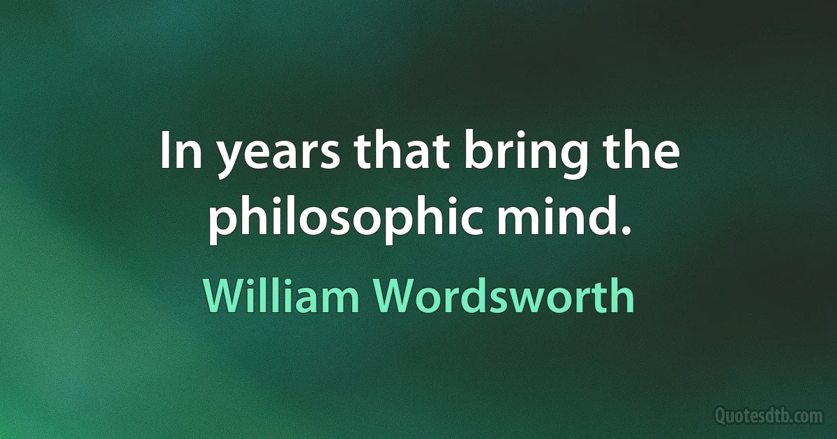 In years that bring the philosophic mind. (William Wordsworth)