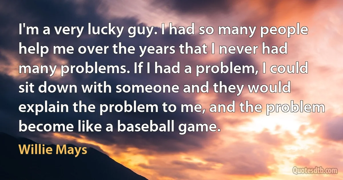 I'm a very lucky guy. I had so many people help me over the years that I never had many problems. If I had a problem, I could sit down with someone and they would explain the problem to me, and the problem become like a baseball game. (Willie Mays)