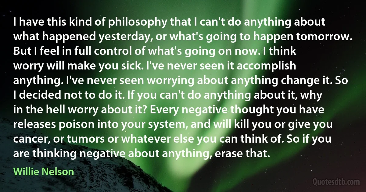 I have this kind of philosophy that I can't do anything about what happened yesterday, or what's going to happen tomorrow. But I feel in full control of what's going on now. I think worry will make you sick. I've never seen it accomplish anything. I've never seen worrying about anything change it. So I decided not to do it. If you can't do anything about it, why in the hell worry about it? Every negative thought you have releases poison into your system, and will kill you or give you cancer, or tumors or whatever else you can think of. So if you are thinking negative about anything, erase that. (Willie Nelson)