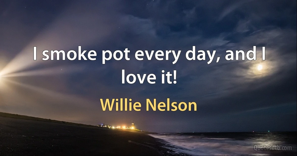 I smoke pot every day, and I love it! (Willie Nelson)