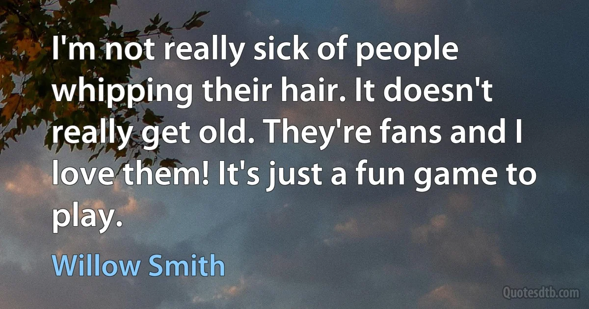 I'm not really sick of people whipping their hair. It doesn't really get old. They're fans and I love them! It's just a fun game to play. (Willow Smith)