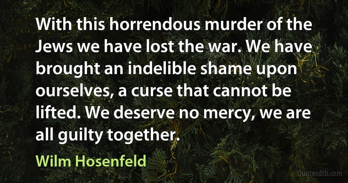 With this horrendous murder of the Jews we have lost the war. We have brought an indelible shame upon ourselves, a curse that cannot be lifted. We deserve no mercy, we are all guilty together. (Wilm Hosenfeld)