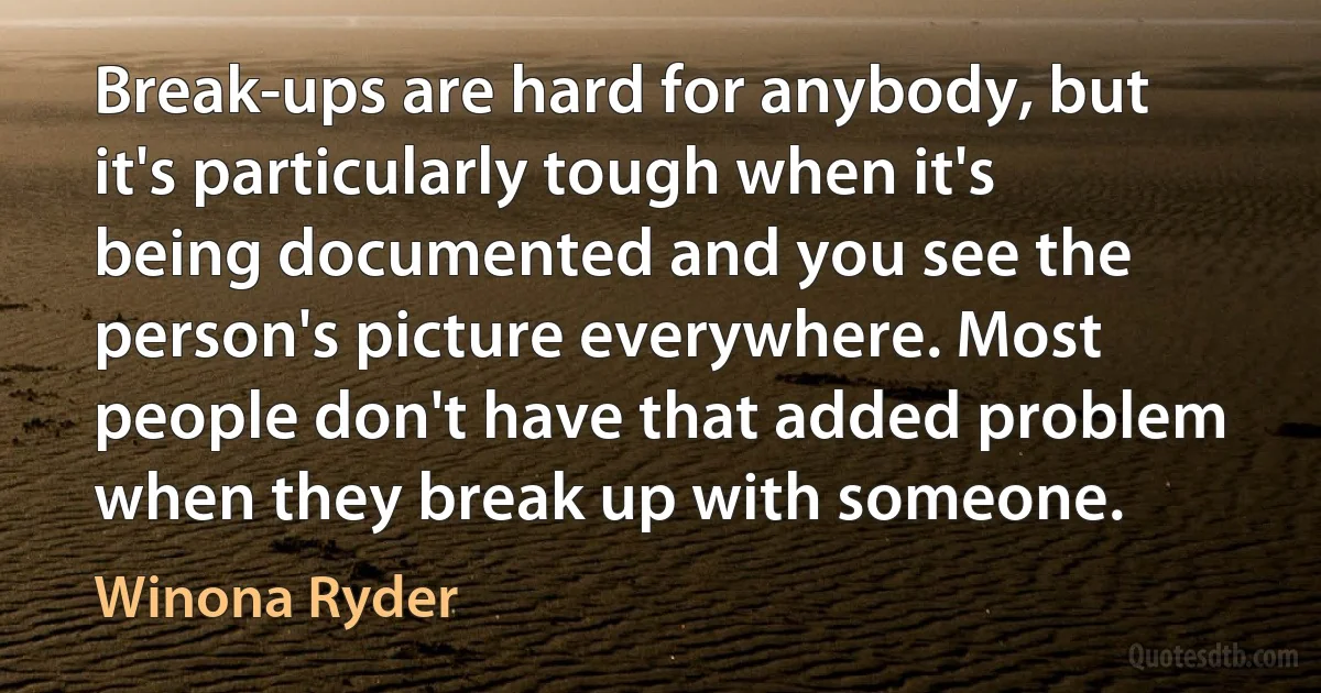 Break-ups are hard for anybody, but it's particularly tough when it's being documented and you see the person's picture everywhere. Most people don't have that added problem when they break up with someone. (Winona Ryder)