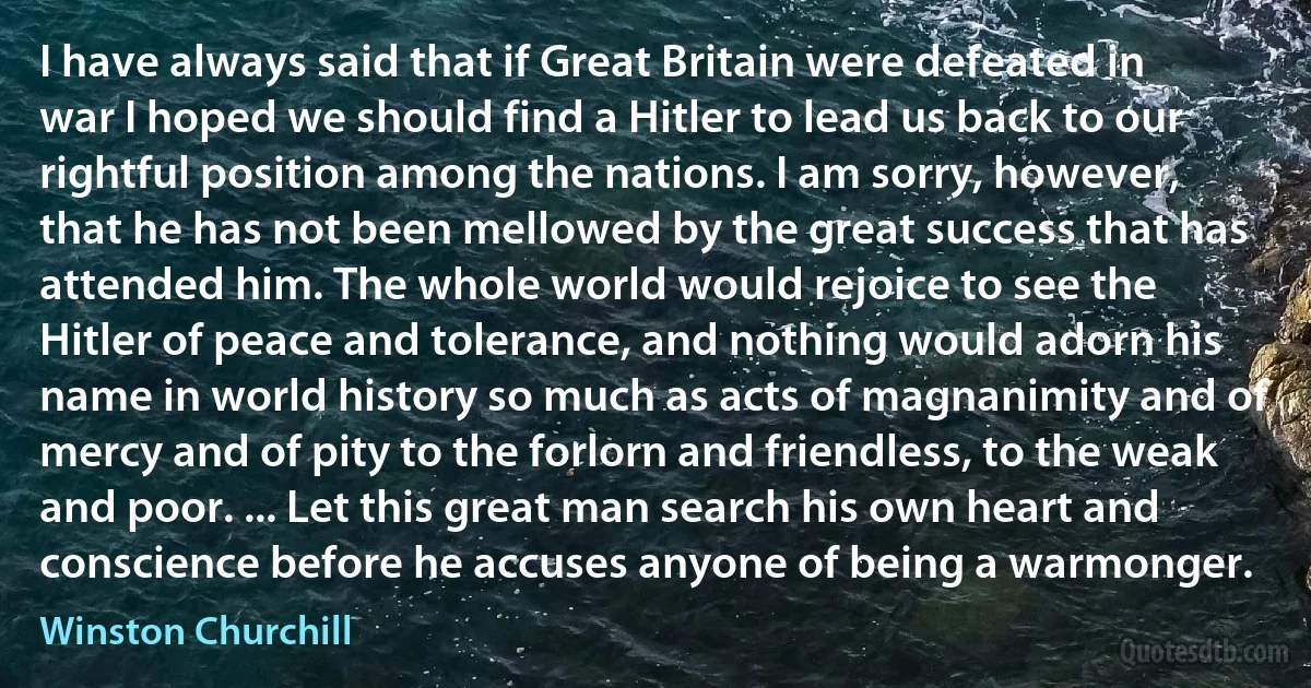 I have always said that if Great Britain were defeated in war I hoped we should find a Hitler to lead us back to our rightful position among the nations. I am sorry, however, that he has not been mellowed by the great success that has attended him. The whole world would rejoice to see the Hitler of peace and tolerance, and nothing would adorn his name in world history so much as acts of magnanimity and of mercy and of pity to the forlorn and friendless, to the weak and poor. ... Let this great man search his own heart and conscience before he accuses anyone of being a warmonger. (Winston Churchill)