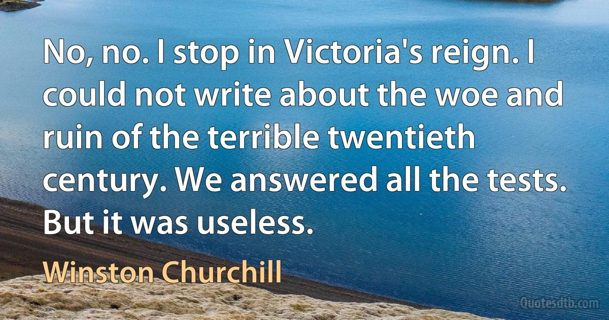 No, no. I stop in Victoria's reign. I could not write about the woe and ruin of the terrible twentieth century. We answered all the tests. But it was useless. (Winston Churchill)