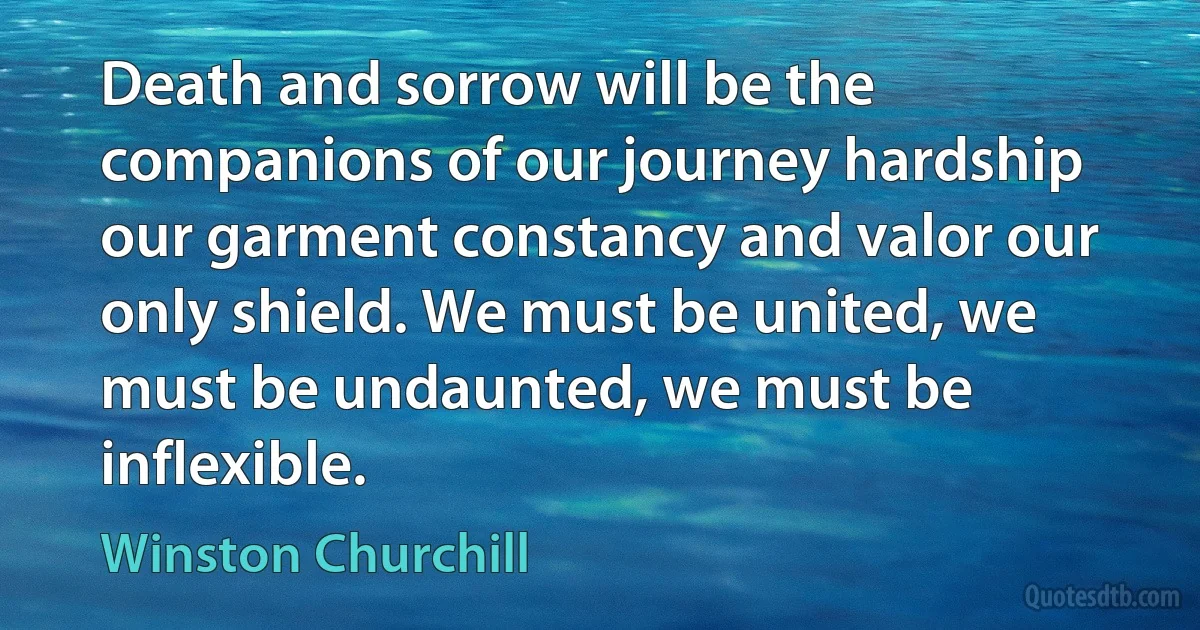 Death and sorrow will be the companions of our journey hardship our garment constancy and valor our only shield. We must be united, we must be undaunted, we must be inflexible. (Winston Churchill)