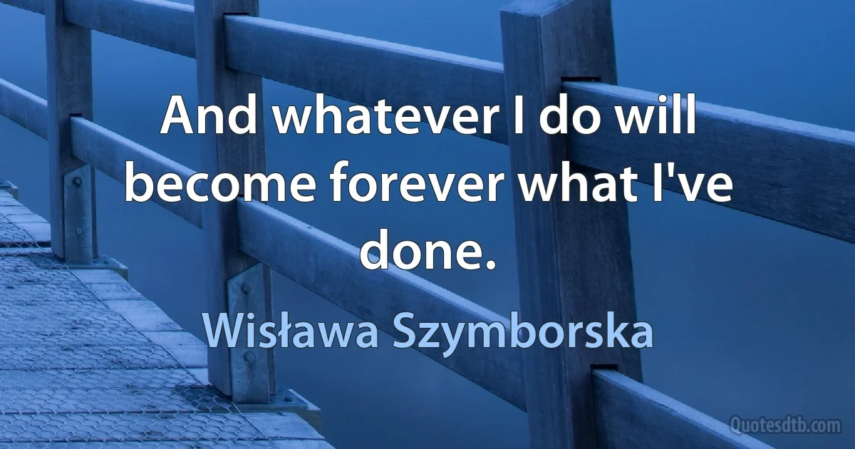 And whatever I do will become forever what I've done. (Wisława Szymborska)