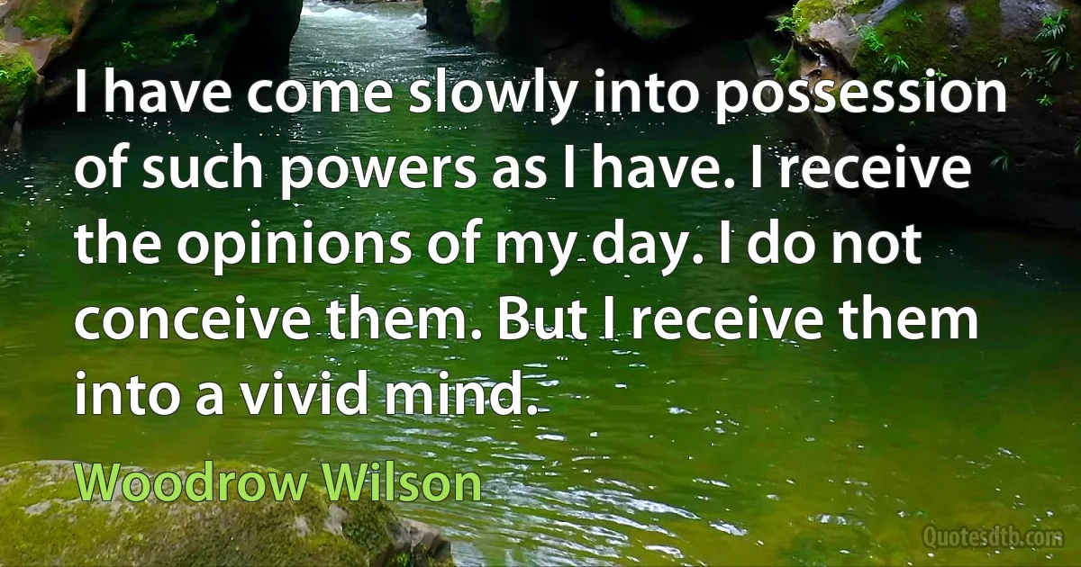 I have come slowly into possession of such powers as I have. I receive the opinions of my day. I do not conceive them. But I receive them into a vivid mind. (Woodrow Wilson)