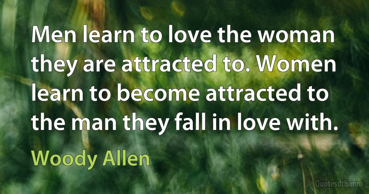 Men learn to love the woman they are attracted to. Women learn to become attracted to the man they fall in love with. (Woody Allen)