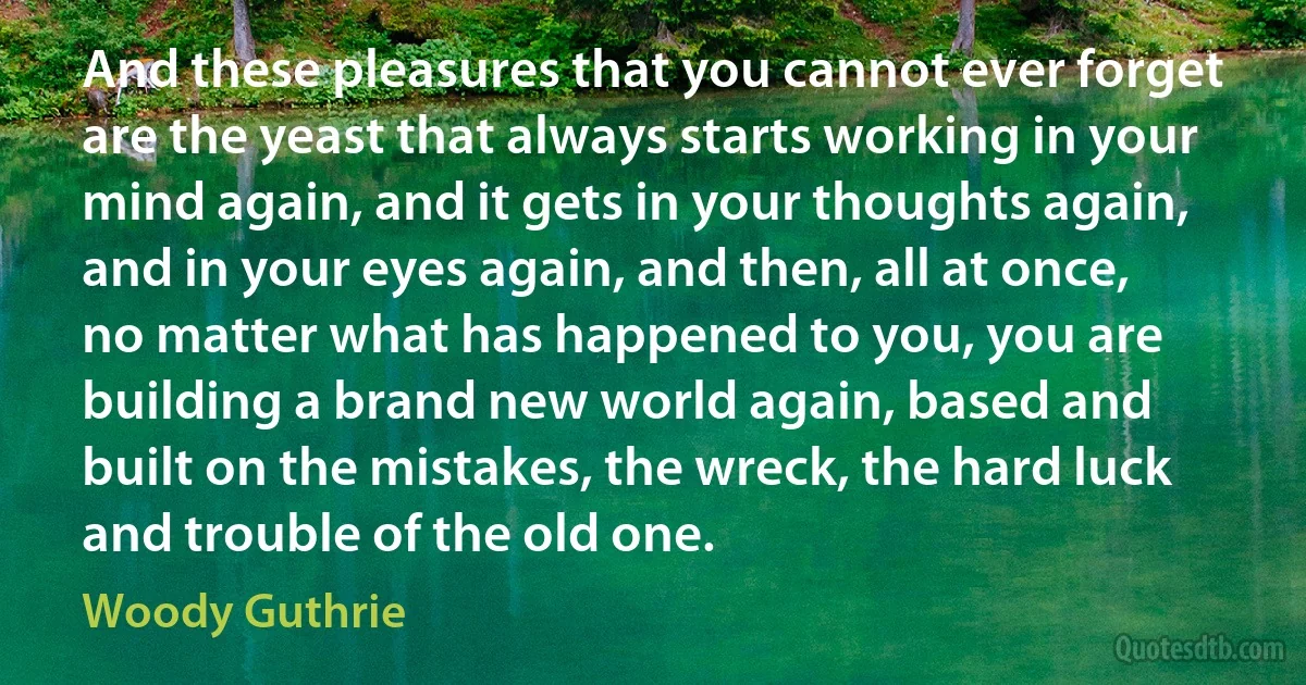 And these pleasures that you cannot ever forget are the yeast that always starts working in your mind again, and it gets in your thoughts again, and in your eyes again, and then, all at once, no matter what has happened to you, you are building a brand new world again, based and built on the mistakes, the wreck, the hard luck and trouble of the old one. (Woody Guthrie)