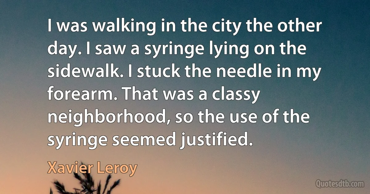 I was walking in the city the other day. I saw a syringe lying on the sidewalk. I stuck the needle in my forearm. That was a classy neighborhood, so the use of the syringe seemed justified. (Xavier Leroy)