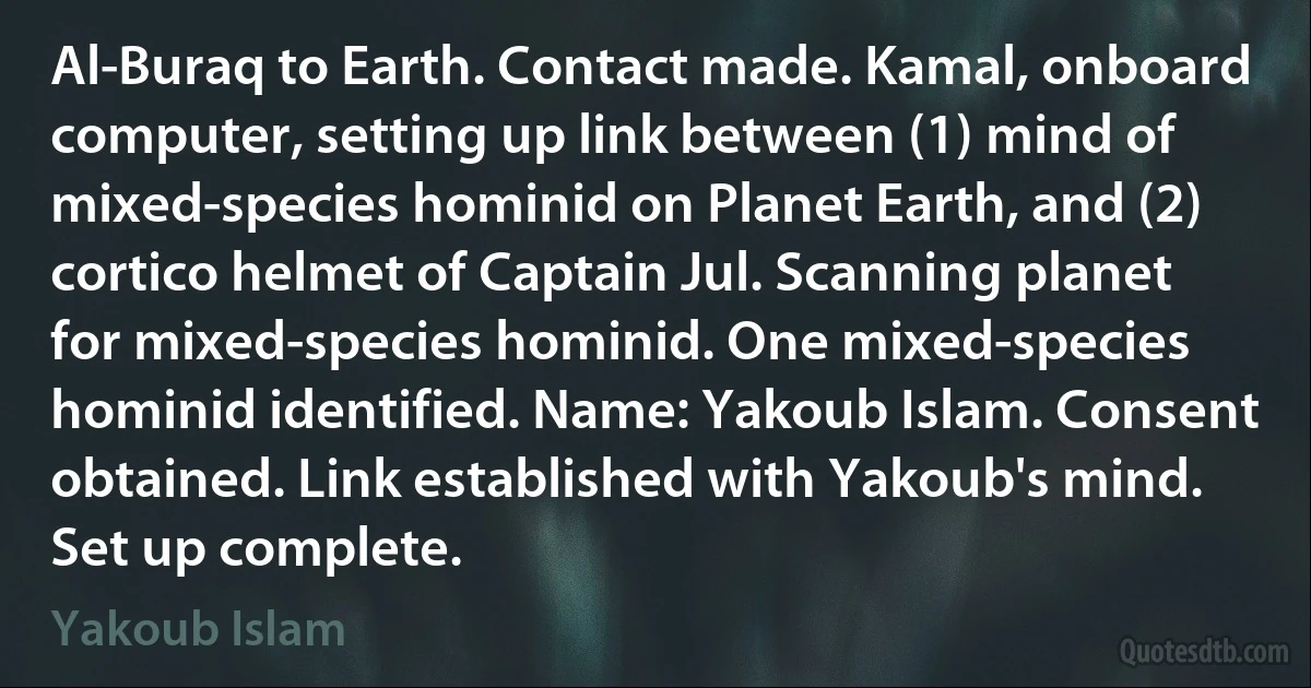 Al-Buraq to Earth. Contact made. Kamal, onboard computer, setting up link between (1) mind of mixed-species hominid on Planet Earth, and (2) cortico helmet of Captain Jul. Scanning planet for mixed-species hominid. One mixed-species hominid identified. Name: Yakoub Islam. Consent obtained. Link established with Yakoub's mind.
Set up complete. (Yakoub Islam)