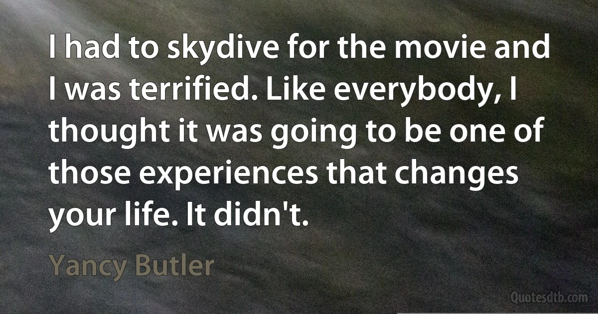 I had to skydive for the movie and I was terrified. Like everybody, I thought it was going to be one of those experiences that changes your life. It didn't. (Yancy Butler)