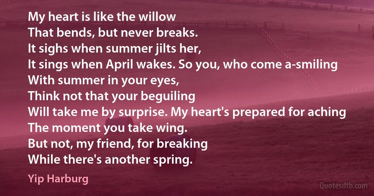 My heart is like the willow
That bends, but never breaks.
It sighs when summer jilts her,
It sings when April wakes. So you, who come a-smiling
With summer in your eyes,
Think not that your beguiling
Will take me by surprise. My heart's prepared for aching
The moment you take wing.
But not, my friend, for breaking
While there's another spring. (Yip Harburg)