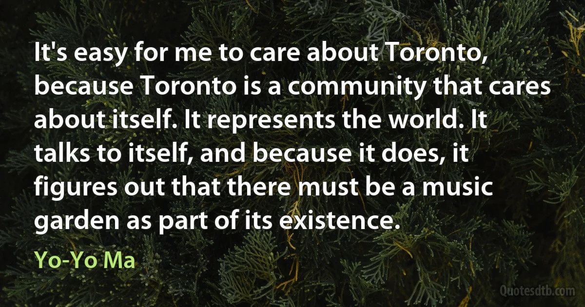 It's easy for me to care about Toronto, because Toronto is a community that cares about itself. It represents the world. It talks to itself, and because it does, it figures out that there must be a music garden as part of its existence. (Yo-Yo Ma)