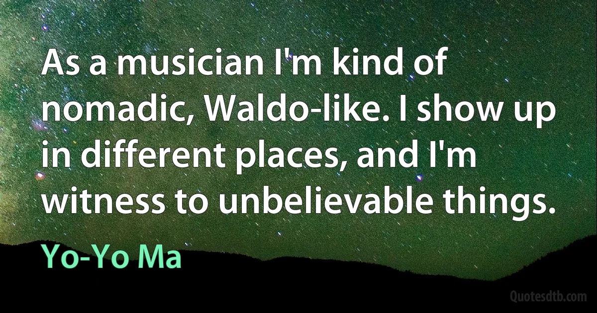 As a musician I'm kind of nomadic, Waldo-like. I show up in different places, and I'm witness to unbelievable things. (Yo-Yo Ma)