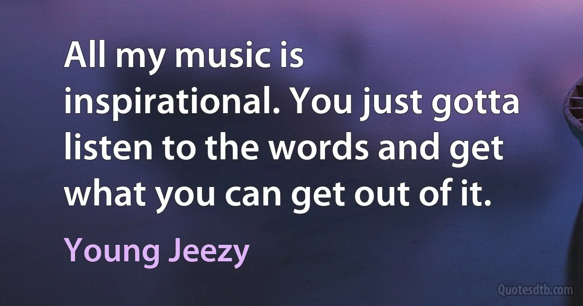 All my music is inspirational. You just gotta listen to the words and get what you can get out of it. (Young Jeezy)