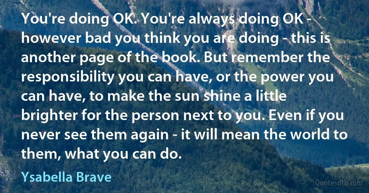 You're doing OK. You're always doing OK - however bad you think you are doing - this is another page of the book. But remember the responsibility you can have, or the power you can have, to make the sun shine a little brighter for the person next to you. Even if you never see them again - it will mean the world to them, what you can do. (Ysabella Brave)