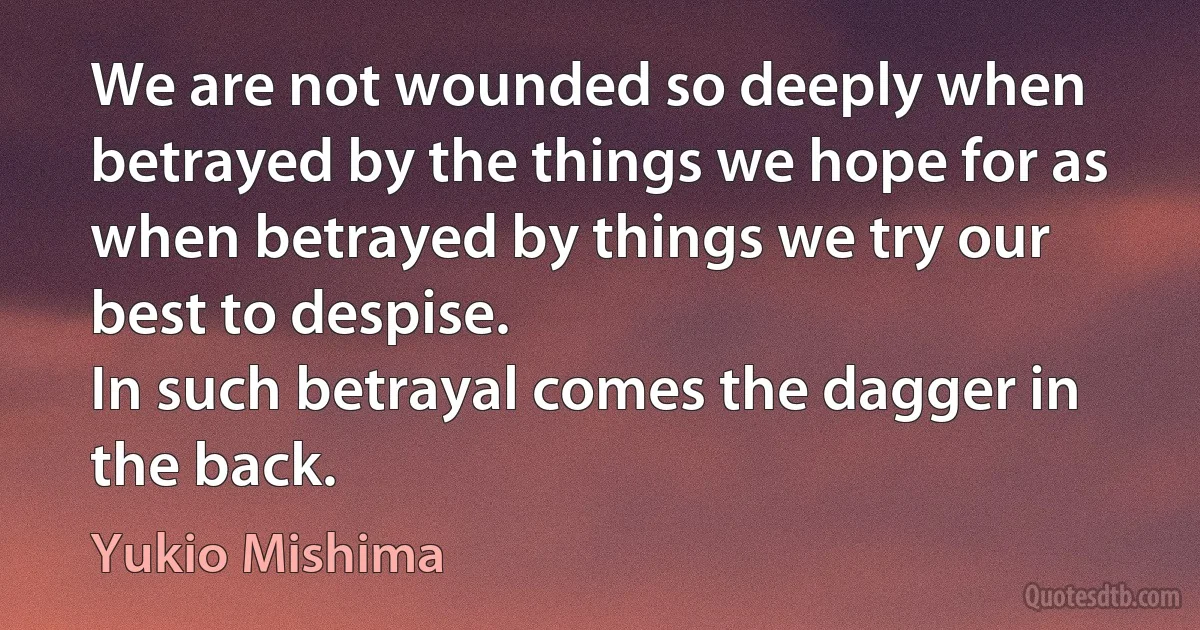 We are not wounded so deeply when betrayed by the things we hope for as when betrayed by things we try our best to despise.
In such betrayal comes the dagger in the back. (Yukio Mishima)