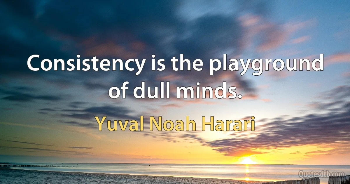 Consistency is the playground of dull minds. (Yuval Noah Harari)