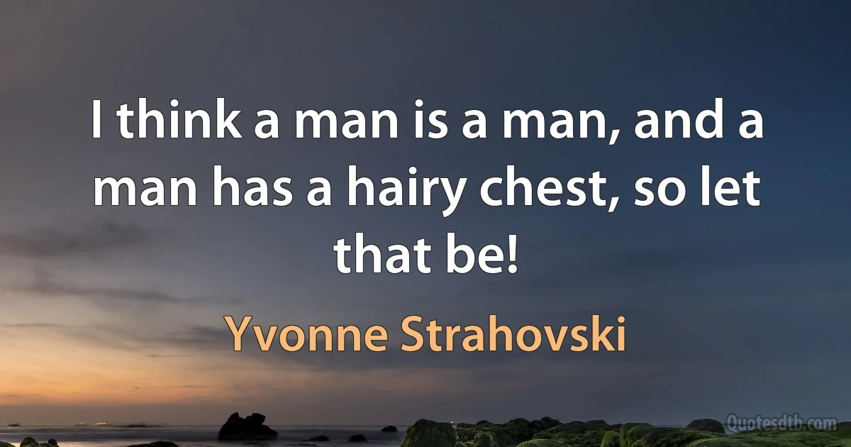 I think a man is a man, and a man has a hairy chest, so let that be! (Yvonne Strahovski)