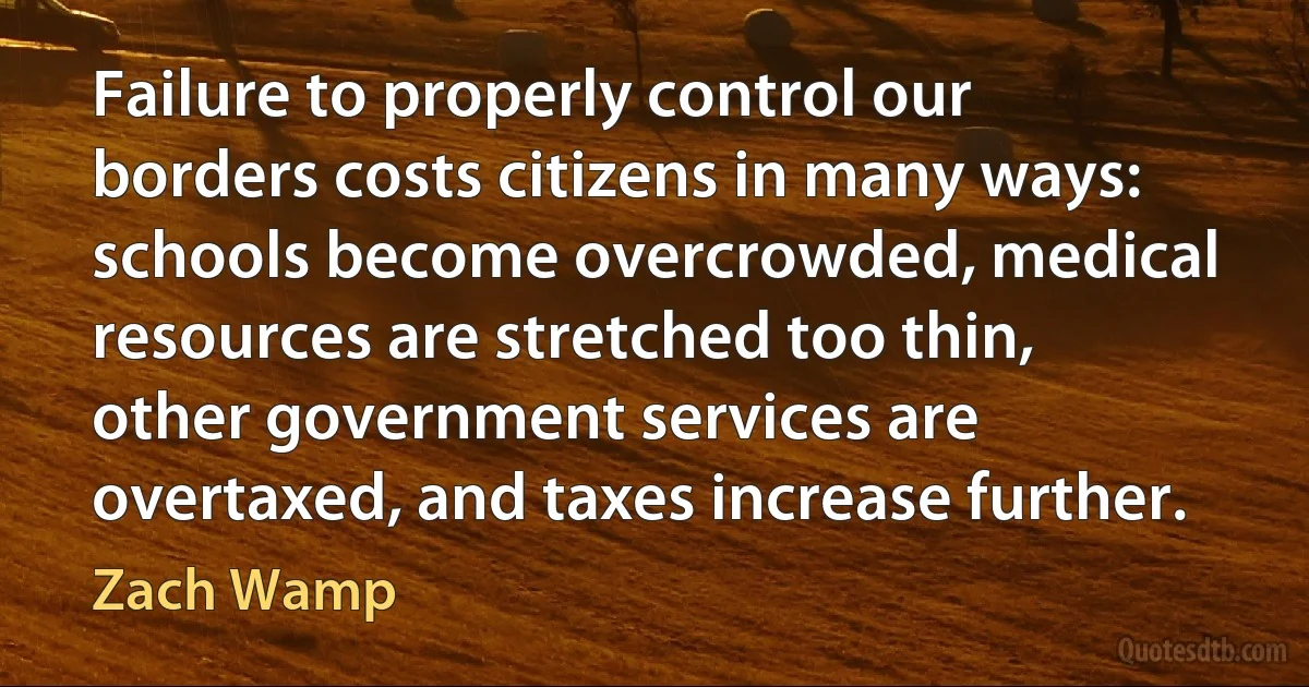 Failure to properly control our borders costs citizens in many ways: schools become overcrowded, medical resources are stretched too thin, other government services are overtaxed, and taxes increase further. (Zach Wamp)