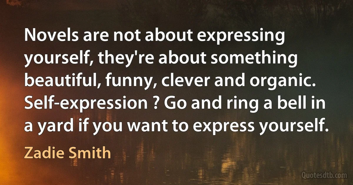 Novels are not about expressing yourself, they're about something beautiful, funny, clever and organic. Self-expression ? Go and ring a bell in a yard if you want to express yourself. (Zadie Smith)