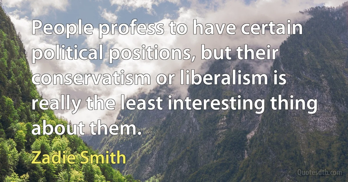 People profess to have certain political positions, but their conservatism or liberalism is really the least interesting thing about them. (Zadie Smith)