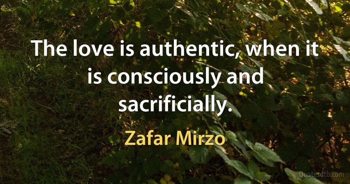 The love is authentic, when it is consciously and sacrificially. (Zafar Mirzo)