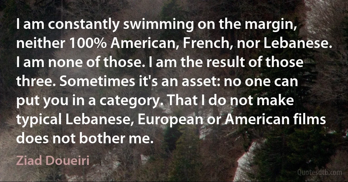 I am constantly swimming on the margin, neither 100% American, French, nor Lebanese. I am none of those. I am the result of those three. Sometimes it's an asset: no one can put you in a category. That I do not make typical Lebanese, European or American films does not bother me. (Ziad Doueiri)