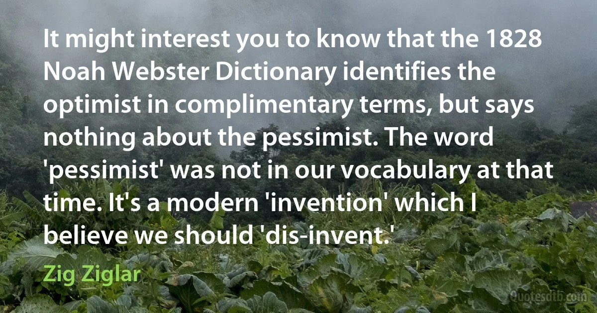 It might interest you to know that the 1828 Noah Webster Dictionary identifies the optimist in complimentary terms, but says nothing about the pessimist. The word 'pessimist' was not in our vocabulary at that time. It's a modern 'invention' which I believe we should 'dis-invent.' (Zig Ziglar)