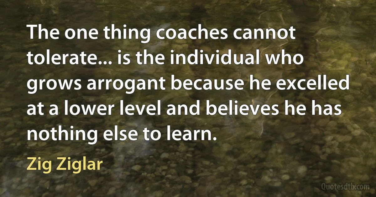 The one thing coaches cannot tolerate... is the individual who grows arrogant because he excelled at a lower level and believes he has nothing else to learn. (Zig Ziglar)