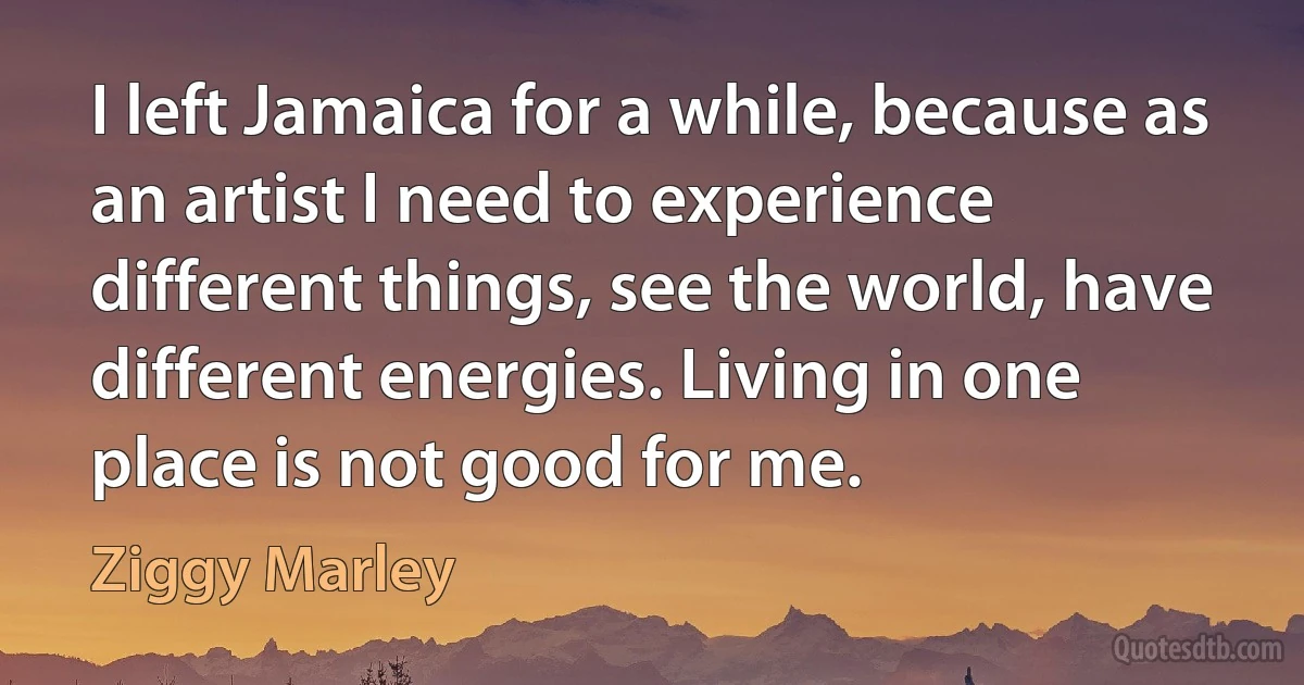 I left Jamaica for a while, because as an artist I need to experience different things, see the world, have different energies. Living in one place is not good for me. (Ziggy Marley)