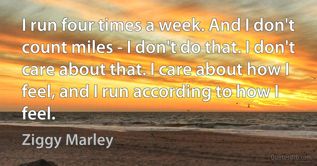 I run four times a week. And I don't count miles - I don't do that. I don't care about that. I care about how I feel, and I run according to how I feel. (Ziggy Marley)