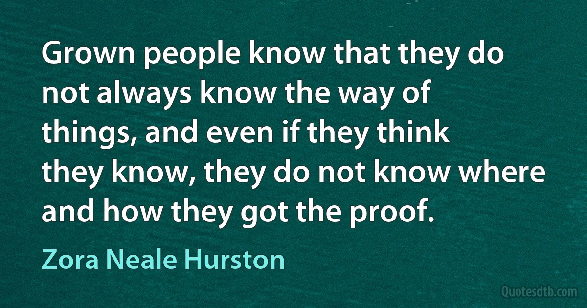 Grown people know that they do not always know the way of things, and even if they think they know, they do not know where and how they got the proof. (Zora Neale Hurston)