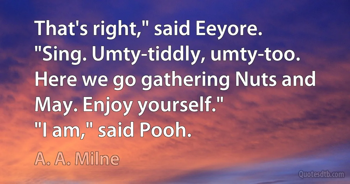 That's right," said Eeyore. "Sing. Umty-tiddly, umty-too. Here we go gathering Nuts and May. Enjoy yourself."
"I am," said Pooh. (A. A. Milne)