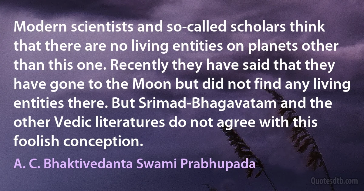 Modern scientists and so-called scholars think that there are no living entities on planets other than this one. Recently they have said that they have gone to the Moon but did not find any living entities there. But Srimad-Bhagavatam and the other Vedic literatures do not agree with this foolish conception. (A. C. Bhaktivedanta Swami Prabhupada)