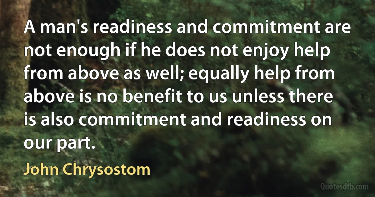 A man's readiness and commitment are not enough if he does not enjoy help from above as well; equally help from above is no benefit to us unless there is also commitment and readiness on our part. (John Chrysostom)
