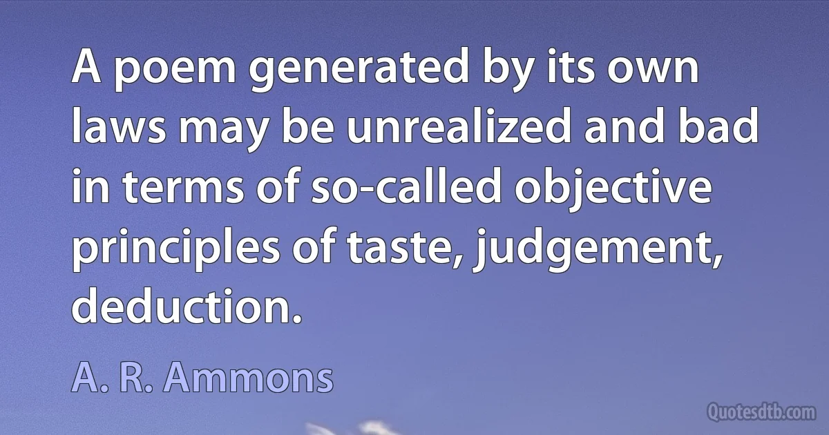 A poem generated by its own laws may be unrealized and bad in terms of so-called objective principles of taste, judgement, deduction. (A. R. Ammons)